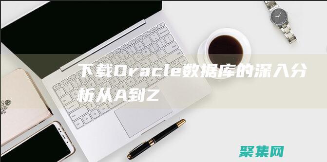 下载 Oracle 数据库的深入分析：从 A 到 Z (下载oracle必须创建账户吗)