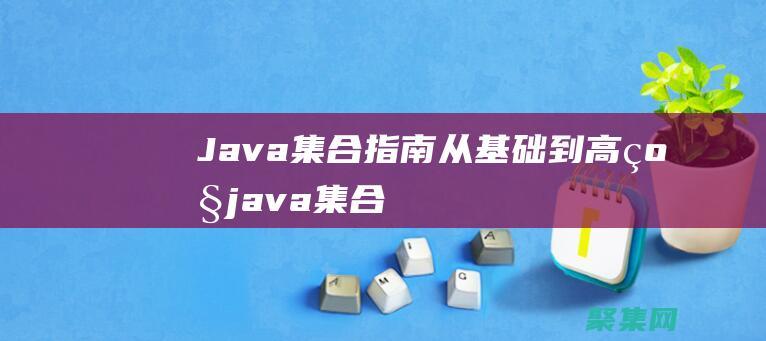 Java 集合指南：从基础到高级 (java集合知识点总结)