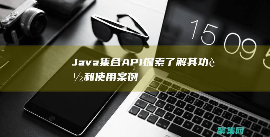 Java 集合 API 探索：了解其功能和使用案例 (java集合知识点总结)