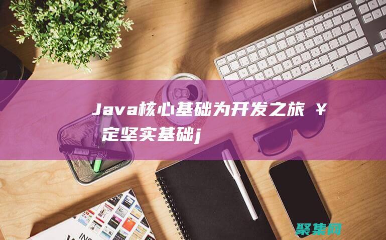 Java 核心基础：为开发之旅奠定坚实基础 (java核心技术卷一电子版下载)